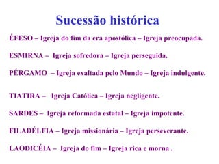 Sucessão histórica
ÉFESO – Igreja do fim da era apostólica – Igreja preocupada.
ESMIRNA – Igreja sofredora – Igreja perseguida.
PÉRGAMO – Igreja exaltada pelo Mundo – Igreja indulgente.
TIATIRA – Igreja Católica – Igreja negligente.
SARDES – Igreja reformada estatal – Igreja impotente.
FILADÉLFIA – Igreja missionária – Igreja perseverante.
LAODICÉIA – Igreja do fim – Igreja rica e morna .
 