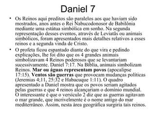 Daniel 7
• Os Reinos aqui preditos são paralelos aos que haviam sido
mostrados, anos antes o Rei Nabucodonosor de Babilônia
mediante uma estátua simbólica em sonho. Na segunda
representação desses eventos, através de Leviatãs ou animais
simbólicos, foram apresentados mais detalhes relativos a esses
reinos e a segunda vinda de Cristo.
• O profeta ficou espantado diante do que vira e pedindo
explicações, lhe foi dito que os 4 grandes animais
simbolizavam 4 Reinos poderosos que se levantariam
sucessivamente. Daniel 7:17. Na Bíblia, animais simbolizam
Reinos. Mar ou águas representam povos (apocalipse
17:15). Ventos são guerras que provocam mudanças políticas
(Jeremias 4;11, 25:32 e Habacuque 1:11). O quadro
apresentado a Daniel mostra que os povos seriam agitados
pelas guerras e que 4 reinos alcançariam o domínio mundial.
O interessante é que o versículo 2 diz que as guerras agitavam
o mar grande, que incrivelmente é o nome antigo do mar
mediterrâneo. Assim, nesta àrea geográfica surgiria tais reinos.
 