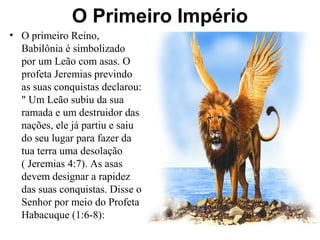 O Primeiro Império
• O primeiro Reino,
Babilônia é simbolizado
por um Leão com asas. O
profeta Jeremias previndo
as suas conquistas declarou:
" Um Leão subiu da sua
ramada e um destruidor das
nações, ele já partiu e saiu
do seu lugar para fazer da
tua terra uma desolação
( Jeremias 4:7). As asas
devem designar a rapidez
das suas conquistas. Disse o
Senhor por meio do Profeta
Habacuque (1:6-8):
 