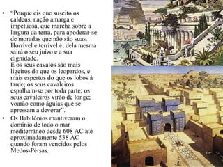 • “Porque eis que suscito os
caldeus, nação amarga e
impetuosa, que marcha sobre a
largura da terra, para apoderar-se
de moradas que não são suas.
Horrível e terrível é; dela mesma
sairá o seu juízo e a sua
dignidade.
E os seus cavalos são mais
ligeiros do que os leopardos, e
mais espertos do que os lobos à
tarde; os seus cavaleiros
espalham-se por toda parte; os
seus cavaleiros virão de longe;
voarão como águias que se
apressam a devorar”.
• Os Babilônios mantiveram o
domínio de todo o mar
mediterrãneo desde 608 AC até
aproximadamente 538 AC
quando foram vencidos pelos
Medos-Pérsas.
 
