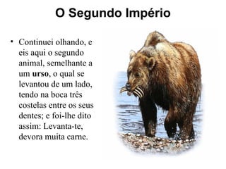 O Segundo Império
• Continuei olhando, e
eis aqui o segundo
animal, semelhante a
um urso, o qual se
levantou de um lado,
tendo na boca três
costelas entre os seus
dentes; e foi-lhe dito
assim: Levanta-te,
devora muita carne.
 