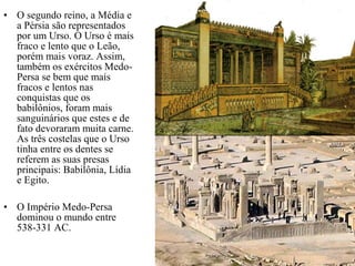 • O segundo reino, a Média e
a Pérsia são representados
por um Urso. O Urso é mais
fraco e lento que o Leão,
porém mais voraz. Assim,
também os exércitos Medo-
Persa se bem que mais
fracos e lentos nas
conquistas que os
babilônios, foram mais
sanguinários que estes e de
fato devoraram muita carne.
As três costelas que o Urso
tinha entre os dentes se
referem as suas presas
principais: Babilônia, Lídia
e Egito.
• O Império Medo-Persa
dominou o mundo entre
538-331 AC.
 