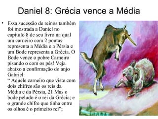 Daniel 8: Grécia vence a Média
• Essa sucessão de reinos também
foi mostrada a Daniel no
capítulo 8 de seu livro na qual
um carneiro com 2 pontas
representa a Média e a Pérsia e
um Bode representa a Grécia. O
Bode vence o pobre Carneiro
pisando o com os pés! Veja
abaixo a confirmação do anjo
Gabriel:
“ Aquele carneiro que viste com
dois chifres são os reis da
Média e da Pérsia, 21 Mas o
bode peludo é o rei da Grécia; e
o grande chifre que tinha entre
os olhos é o primeiro rei”;
 