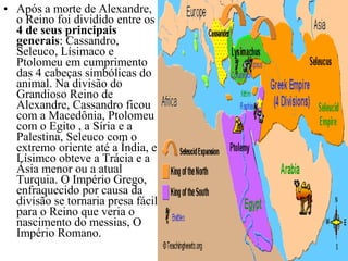 • Após a morte de Alexandre,
o Reino foi dividido entre os
4 de seus principais
generais: Cassandro,
Seleuco, Lísimaco e
Ptolomeu em cumprimento
das 4 cabeças simbólicas do
animal. Na divisão do
Grandioso Reino de
Alexandre, Cassandro ficou
com a Macedônia, Ptolomeu
com o Egito , a Síria e a
Palestina, Seleuco com o
extremo oriente até a Índia, e
Lísimco obteve a Trácia e a
Ásia menor ou a atual
Turquia. O Império Grego,
enfraquecido por causa da
divisão se tornaria presa fácil
para o Reino que veria o
nascimento do messias, O
Império Romano.
 
