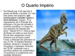 O Quarto Império
• Em Daniel cap. 8 de uma das 4
pontas do Bode, o profeta viu “sair
uma ponta mui pequena, que
cresceu para o oriente e para a
terra formosa ( Israel)... E se
engrandeceu até o Principe dos
príncipes e foi por ele retirado o
contínuo sacrifício, e o lugar do
seu santuário foi lançado por
terra”. Daniel 8:9-11. Fala-se aqui
de Roma em todas as suas fases.
Ela de fato conquistou a terra
formosa e se levantou contra
Cristo, o Príncipe dos príncipes no
ano 31 DC. O império Romano
também destruiu o Templo de
Jerusalém, o Santuário Terrestre
em 70 DC, acabando com o
sacrifício judaico de cordeirinhos.
As profecias se cumpriram com
exatidão fantástica!
 