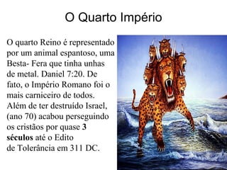 O Quarto Império
O quarto Reino é representado
por um animal espantoso, uma
Besta- Fera que tinha unhas
de metal. Daniel 7:20. De
fato, o Império Romano foi o
mais carniceiro de todos.
Além de ter destruído Israel,
(ano 70) acabou perseguindo
os cristãos por quase 3
séculos até o Edito
de Tolerância em 311 DC.
 