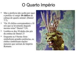 O Quarto Império
• Mas a profecia não acaba por aqui:
o profeta vê surgir 10 chifres da
cabeça do quarto animal. (Daniel
7:7).
• “Os 10 chifres correspondem a 10
reis que se levantarão daquele
mesmo reino” Daniel 7:24.
• Lembra-se dos 10 dedos dos pés
da estátua de Daniel 2?
• Enquanto as 4 bestas feras
simbolizam grandes potências, os
chifres simbolizam nações
menores que sairíam do Império
Romano.
 