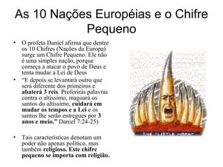 As 10 Nações Européias e o Chifre
Pequeno
• O profeta Daniel afirma que dentre
os 10 Chifres (Nações da Europa)
surge um Chifre Pequeno. Ele não
é uma simples nação, porque
começa a atacar o povo de Deus e
tenta mudar a Lei de Deus
• “E depois se levantará outro que
será diferente dos primeiros e
abaterá 3 reis. Proferirás palavras
contra o altíssimo, magoará os
santos do altíssimo, cuidará em
mudar os tempos e a Lei e os
santos lhe serão entregues por 3
anos e meio.” Daniel 7:24-25)
• Tais características denotam um
poder não apenas político, mas
também religioso. Este chifre
pequeno se importa com religião.
 