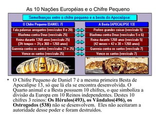 As 10 Nações Européias e o Chifre Pequeno
• O Chifre Pequeno de Daniel 7 é a mesma primeira Besta de
Apocalipse 13, só que lá ela se encontra desenvolvida. O
Quarto animal e a Besta possuem 10 chifres, o que simboliza a
divisão da Europa em 10 Reinos independentes. Destes 10
chifres 3 reinos: Os Hérulos(493), os Vândalos(496), os
Ostrogodos (538) não se desenvolvem. Eles não aceitaram a
autoridade desse poder e foram destruídos.
 