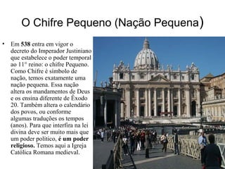 O Chifre Pequeno (Nação Pequena)
• Em 538 entra em vigor o
decreto do Imperador Justiniano
que estabelece o poder temporal
ao 11° reino: o chifre Pequeno.
Como Chifre é símbolo de
nação, temos exatamente uma
nação pequena. Essa nação
altera os mandamentos de Deus
e os ensina diferente de Êxodo
20. Também altera o calendário
dos povos, ou conforme
algumas traduções os tempos
(anos). Para que interfira na lei
divina deve ser muito mais que
um poder político, é um poder
religioso. Temos aqui a Igreja
Católica Romana medieval.
 