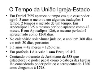 O Tempo da União Igreja-Estado
• Em Daniel 7:25 aparece o tempo em que esse poder
agirá: 3 anos e meio ou em algumas traduções 1
tempo, 2 tempos e metade de um tempo. Em
Apocalipse 13:5 o mesmo período aparece como 42
meses. E em Apocalipse 12:6, o mesmo período é
apresentado como 1260 dias.
• No calendário solar-lunar judaico, o ano tem 360 dias
e o mês 30 dias, portanto:
• 3,5 anos = 42 meses = 1260 dias.
• Em profecia 1 dia vale 1 ano Ezequiel 4:7.
• Contando o decreto de Justiniano de 538 que
estabeleceu o poder papal como o cabeça das Igrejas
lhe concedendo poder político e acrescentando 1260
anos chegamos à 1798.
 
