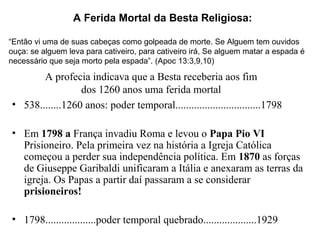 A profecia indicava que a Besta receberia aos fim
dos 1260 anos uma ferida mortal
• 538........1260 anos: poder temporal................................1798
• Em 1798 a França invadiu Roma e levou o Papa Pio VI
Prisioneiro. Pela primeira vez na história a Igreja Católica
começou a perder sua independência política. Em 1870 as forças
de Giuseppe Garibaldi unificaram a Itália e anexaram as terras da
igreja. Os Papas a partir daí passaram a se considerar
prisioneiros!
• 1798...................poder temporal quebrado....................1929
A Ferida Mortal da Besta Religiosa:
“Então vi uma de suas cabeças como golpeada de morte. Se Alguem tem ouvidos
ouça: se alguem leva para cativeiro, para cativeiro irá, Se alguem matar a espada é
necessário que seja morto pela espada”. (Apoc 13:3,9,10)
 