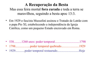 A Recuperação da Besta
Mas essa feira mortal fora curada e toda a terra se
maravilhou, seguindo a besta apoc 13:3.
• Em 1929 o fascista Mussolini assinou o Tratado de Latrão com
o papa Pio XI, estabelecendo a independência da Igreja
Católica, como um pequeno Estado encravado em Roma.
• 538..........1260 anos: poder temporal................................1798
• 1798...................poder temporal quebrado.......................1929
• 1929............poder temporal restaurado............................Hoje
 