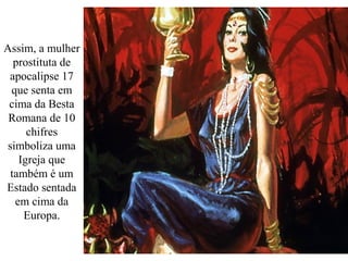 Assim, a mulher
prostituta de
apocalipse 17
que senta em
cima da Besta
Romana de 10
chifres
simboliza uma
Igreja que
também é um
Estado sentada
em cima da
Europa.
 