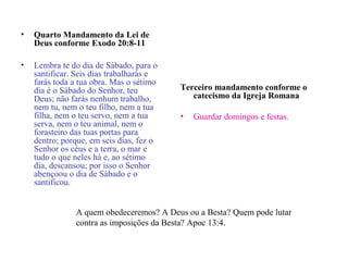 • Quarto Mandamento da Lei de
Deus conforme Exodo 20:8-11
• Lembra te do dia de Sábado, para o
santificar. Seis dias trabalharás e
farás toda a tua obra. Mas o sétimo
dia é o Sábado do Senhor, teu
Deus; não farás nenhum trabalho,
nem tu, nem o teu filho, nem a tua
filha, nem o teu servo, nem a tua
serva, nem o teu animal, nem o
forasteiro das tuas portas para
dentro; porque, em seis dias, fez o
Senhor os céus e a terra, o mar e
tudo o que neles há e, ao sétimo
dia, descansou; por isso o Senhor
abençoou o dia de Sábado e o
santificou.
Terceiro mandamento conforme o
catecismo da Igreja Romana
• Guardar domingos e festas.
A quem obedeceremos? A Deus ou a Besta? Quem pode lutar
contra as imposições da Besta? Apoc 13:4.
 