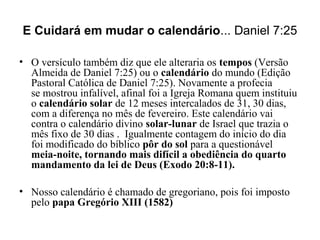 E Cuidará em mudar o calendário... Daniel 7:25
• O versículo também diz que ele alteraria os tempos (Versão
Almeida de Daniel 7:25) ou o calendário do mundo (Edição
Pastoral Católica de Daniel 7:25). Novamente a profecia
se mostrou infalível, afinal foi a Igreja Romana quem instituiu
o calendário solar de 12 meses intercalados de 31, 30 dias,
com a diferença no mês de fevereiro. Este calendário vai
contra o calendário divino solar-lunar de Israel que trazia o
mês fixo de 30 dias . Igualmente contagem do início do dia
foi modificado do bíblico pôr do sol para a questionável
meia-noite, tornando mais difícil a obediência do quarto
mandamento da lei de Deus (Exodo 20:8-11).
• Nosso calendário é chamado de gregoriano, pois foi imposto
pelo papa Gregório XIII (1582)
 