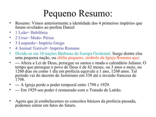 Pequeno Resumo:
• Resumo: Vimos anteriormente a identidade dos 4 primeiros impérios que
foram revelados ao profeta Daniel
• 1 Leão= Babilônia
• 2 Urso= Medo- Pérsia
• 3 Leopardo= Império Grego
• 4 Animal Terrível= Império Romano
• Divide-se em 10 nações Bárbaras da Europa Ocidental. Surge dentre elas
uma pequena nação, ou chifre pequeno, simbolo da Igreja Romana que:
• --- Altera a Lei de Deus, persegue os santos e muda o calendário Juliano. O
tempo que persegue o povo de Deus é de 42 meses, ou 3 anos e meio, ou
1260 dias ou como 1 dia em profecia equivale a 1 ano, 1260 anos. Tal
período vai do decreto de Justiniano em 538 até a invasão francesa de
1798.
• --- A Igreja perde o poder temporal entre 1798 e 1929.
• --- Em 1929 seu poder é restaurado com o Tratado de Latrão.
• Agora que já estabelecemos os conceitos básicos da profecia passada,
podemos entrar em fatos do futuro.
 