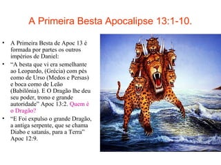 A Primeira Besta Apocalipse 13:1-10.
• A Primeira Besta de Apoc 13 é
formada por partes os outros
impérios de Daniel:
• “A besta que vi era semelhante
ao Leopardo, (Grécia) com pés
como de Urso (Medos e Persas)
e boca como de Leão
(Babilônia). E O Dragão lhe deu
seu poder, trono e grande
autoridade” Apoc 13:2. Quem é
o Dragão?
• “E Foi expulso o grande Dragão,
a antiga serpente, que se chama
Diabo e satanás, para a Terra”
Apoc 12:9.
 