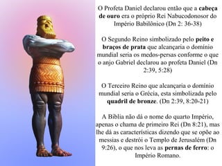 O Profeta Daniel declarou então que a cabeça
de ouro era o próprio Rei Nabucodonosor do
Império Babilônico (Dn 2: 36-38)
O Segundo Reino simbolizado pelo peito e
braços de prata que alcançaria o domínio
mundial seria os medos-persas conforme o que
o anjo Gabriel declarou ao profeta Daniel (Dn
2:39, 5:28)
O Terceiro Reino que alcançaria o domínio
mundial seria o Grécia, esta simbolizada pelo
quadril de bronze. (Dn 2:39, 8:20-21)
A Biblia não dá o nome do quarto Império,
apenas o chama de primeiro Rei (Dn 8:21), mas
lhe dá as características dizendo que se opõe ao
messias e destrói o Templo de Jerusalém (Dn
9:26), o que nos leva as pernas de ferro: o
Império Romano.
 