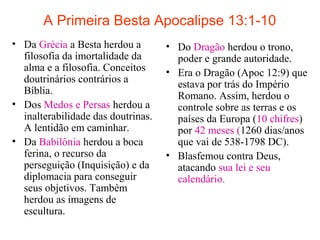 A Primeira Besta Apocalipse 13:1-10
• Da Grécia a Besta herdou a
filosofia da imortalidade da
alma e a filosofia. Conceitos
doutrinários contrários a
Bíblia.
• Dos Medos e Persas herdou a
inalterabilidade das doutrinas.
A lentidão em caminhar.
• Da Babilônia herdou a boca
ferina, o recurso da
perseguição (Inquisição) e da
diplomacia para conseguir
seus objetivos. Também
herdou as imagens de
escultura.
• Do Dragão herdou o trono,
poder e grande autoridade.
• Era o Dragão (Apoc 12:9) que
estava por trás do Império
Romano. Assim, herdou o
controle sobre as terras e os
países da Europa (10 chifres)
por 42 meses (1260 dias/anos
que vai de 538-1798 DC).
• Blasfemou contra Deus,
atacando sua lei e seu
calendário.
 