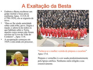 A Exaltação da Besta
• Embora a Besta recebesse um
golpe mortal e fosse presa
conforme Apoc. 13:3,9,10
(1798-1929), ela se ergueria de
novo.
• “Deu-se lhe ainda autoridade
sobre cada tribo, povo, língua e
nação; e adora-la-ão todos os
que habitam sobre a Terra,
aqueles cujos nomes não foram
escritos no Livro da Vida do
Cordeiro”...Apoc 13:8.
• A recuperação começou em
1929 e está ainda em processo.
“Achava-se a mulher vestida de púrpura e escarlata”
Apoc 17:4.
Púrpura e vermelho é a cor usada predominantemente
pela Igreja católica. Nenhuma outra religião a usa
extensivamente.
 