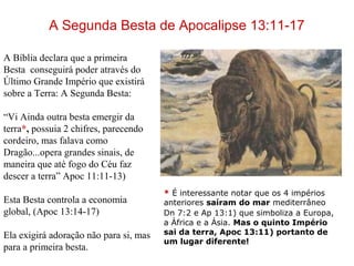 A Segunda Besta de Apocalipse 13:11-17
* É interessante notar que os 4 impérios
anteriores saíram do mar mediterrâneo
Dn 7:2 e Ap 13:1) que simboliza a Europa,
a África e a Ásia. Mas o quinto Império
sai da terra, Apoc 13:11) portanto de
um lugar diferente!
A Bíblia declara que a primeira
Besta conseguirá poder através do
Último Grande Império que existirá
sobre a Terra: A Segunda Besta:
“Vi Ainda outra besta emergir da
terra*, possuia 2 chifres, parecendo
cordeiro, mas falava como
Dragão...opera grandes sinais, de
maneira que até fogo do Céu faz
descer a terra” Apoc 11:11-13)
Esta Besta controla a economia
global, (Apoc 13:14-17)
Ela exigirá adoração não para si, mas
para a primeira besta.
 