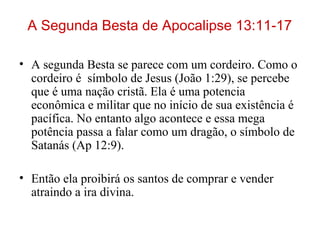 A Segunda Besta de Apocalipse 13:11-17
• A segunda Besta se parece com um cordeiro. Como o
cordeiro é símbolo de Jesus (João 1:29), se percebe
que é uma nação cristã. Ela é uma potencia
econômica e militar que no início de sua existência é
pacífica. No entanto algo acontece e essa mega
potência passa a falar como um dragão, o símbolo de
Satanás (Ap 12:9).
• Então ela proibirá os santos de comprar e vender
atraindo a ira divina.
 