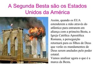 A Segunda Besta são os Estados
Unidos da América
Assim, quando os EUA
estenderem a mão através do
atlântico para entrarem em
aliança com a primeira Besta, a
Igreja Católica Apostólica
Romana, a perseguição
retornará para os filhos de Deus
que verão os mandamentos de
Deus serem anulados pelo poder
estatal.
Vamos analisar agora o que é a
marca da Besta.
 