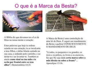 O que é a Marca da Besta?
A Bíblia diz que devemos ter a Lei de
Deus na nossa mente e coração:
Estas palavras que hoje te ordeno
estarão no seu coração; tu as inculcarás
a teus filhos, e delas falarás sentado na
sua casa, e andando pelo caminho, e ao
deitar-te e ao levantar-te. Também as
atarás como sinal na tua mão e te
serão por frontal entre os teus
olhos". Deuteronômio 6:6-8.
A Marca da Besta é uma contrafação de
uma lei de Deus. É seguir um mandamento
da Besta e quebrar CONSCIENTEMENTE
O MANDAMENTO DE DEUS
"A todos, os pequenos e os grandes, os
ricos e os pobres, os livres e os escravos,
faz que lhe seja dada certa marca sobre a
mão direita ou sobre a fronte"...
Apocalipse 13:16.
 