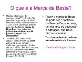 O que é a Marca da Besta?
• Quando olhamos os 10
mandamentos (Veja Exodo 20)
percebemos que os 4 primeiros
mandamentos se referem ao amor
a Deus e os 6 últimos ao amor ao
próximo. Portanto a marca de
Deus deve estar entre os 4
primeiros mandamentos. O
profeta Ezequiel fala
claramente:
• "Também lhes dei os meus
sábados para servirem de Sinal
entre mim e eles para que
soubessem que eu sou o Senhor
que os santifica. Santificai os meus
sábados pois servirão de Sinal
entre mim e vós para que saibais
que eu sou o Senhor vosso Deus".
Ezequiel 20:12 e 20.
• Assim a marca da Besta
só pode ser o contrário
do Selo de Deus, ou seja,
um dia falso de descanso
e adoração, que Deus
não pode aceitar:
Terceiro mandamento conforme
o catecismo da Igreja Romana:
• Guardar domingos e festas.
 