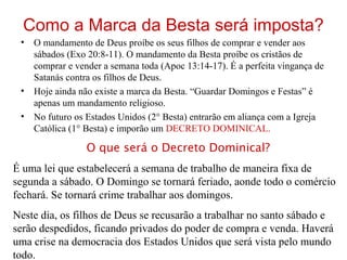 Como a Marca da Besta será imposta?
• O mandamento de Deus proíbe os seus filhos de comprar e vender aos
sábados (Exo 20:8-11). O mandamento da Besta proíbe os cristãos de
comprar e vender a semana toda (Apoc 13:14-17). É a perfeita vingança de
Satanás contra os filhos de Deus.
• Hoje ainda não existe a marca da Besta. “Guardar Domingos e Festas” é
apenas um mandamento religioso.
• No futuro os Estados Unidos (2° Besta) entrarão em aliança com a Igreja
Católica (1° Besta) e imporão um DECRETO DOMINICAL.
O que será o Decreto Dominical?
É uma lei que estabelecerá a semana de trabalho de maneira fixa de
segunda a sábado. O Domingo se tornará feriado, aonde todo o comércio
fechará. Se tornará crime trabalhar aos domingos.
Neste dia, os filhos de Deus se recusarão a trabalhar no santo sábado e
serão despedidos, ficando privados do poder de compra e venda. Haverá
uma crise na democracia dos Estados Unidos que será vista pelo mundo
todo.
 