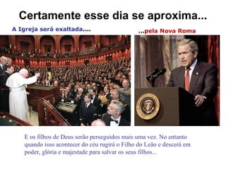 Certamente esse dia se aproxima...
A Igreja será exaltada.... ...pela Nova Roma
E os filhos de Deus serão perseguidos mais uma vez. No entanto
quando isso acontecer do céu rugirá o Filho do Leão e descerá em
poder, glória e majestade para salvar os seus filhos...
 