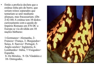 • Então a profecia declara que a
estátua tinha pés de barro, que
seriam reinos separados que
tentariam se unir mediante
alianças, mas fracassariam. (Dn
2:42-44) A estátua tem 10 dedos:
curiosamente com a queda do
Império Romano em 476 DC a
Europa se viu dividida em 10
nações bárbaras:
1-Germanos= Alemanha, 2-
Francos= França, 3- Burgundos=
Suíça, 4- Suevos= Portugal, 5-
Anglo-saxões= Inglaterra, 6-
Lombardos= Itália, 7-Visigodos=
Espanha.
8- Os Hérulos, 9- Os Vândalos e
10- Ostrogodos.
 