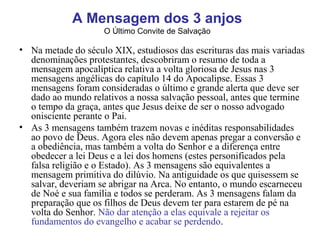 • Na metade do século XIX, estudiosos das escrituras das mais variadas
denominações protestantes, descobriram o resumo de toda a
mensagem apocalíptica relativa a volta gloriosa de Jesus nas 3
mensagens angélicas do capítulo 14 do Apocalipse. Essas 3
mensagens foram consideradas o último e grande alerta que deve ser
dado ao mundo relativos a nossa salvação pessoal, antes que termine
o tempo da graça, antes que Jesus deixe de ser o nosso advogado
onisciente perante o Pai.
• As 3 mensagens também trazem novas e inéditas responsabilidades
ao povo de Deus. Agora eles não devem apenas pregar a conversão e
a obediência, mas também a volta do Senhor e a diferença entre
obedecer a lei Deus e a lei dos homens (estes personificados pela
falsa religião e o Estado). As 3 mensagens são equivalentes a
mensagem primitiva do dilúvio. Na antiguidade os que quisessem se
salvar, deveriam se abrigar na Arca. No entanto, o mundo escarneceu
de Noé e sua família e todos se perderam. As 3 mensagens falam da
preparação que os filhos de Deus devem ter para estarem de pé na
volta do Senhor. Não dar atenção a elas equivale a rejeitar os
fundamentos do evangelho e acabar se perdendo.
A Mensagem dos 3 anjos
O Último Convite de Salvação
 