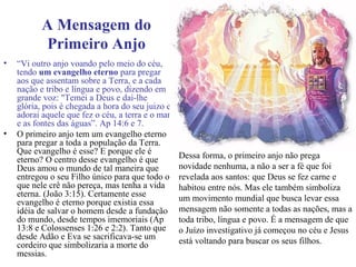 A Mensagem do
Primeiro Anjo
• “Vi outro anjo voando pelo meio do céu,
tendo um evangelho eterno para pregar
aos que assentam sobre a Terra, e a cada
nação e tribo e língua e povo, dizendo em
grande voz: "Temei a Deus e dai-lhe
glória, pois é chegada a hora do seu juizo e
adorai aquele que fez o céu, a terra e o mar
e as fontes das águas”. Ap 14:6 e 7.
• O primeiro anjo tem um evangelho eterno
para pregar a toda a população da Terra.
Que evangelho é esse? E porque ele é
eterno? O centro desse evangelho é que
Deus amou o mundo de tal maneira que
entregou o seu Filho único para que todo o
que nele crê não pereça, mas tenha a vida
eterna. (João 3:15). Certamente esse
evangelho é eterno porque existia essa
idéia de salvar o homem desde a fundação
do mundo, desde tempos imemoriais (Ap
13:8 e Colossenses 1:26 e 2:2). Tanto que
desde Adão e Eva se sacrificava-se um
cordeiro que simbolizaria a morte do
messias.
Dessa forma, o primeiro anjo não prega
novidade nenhuma, a não a ser a fé que foi
revelada aos santos: que Deus se fez carne e
habitou entre nós. Mas ele também simboliza
um movimento mundial que busca levar essa
mensagem não somente a todas as nações, mas a
toda tribo, língua e povo. É a mensagem de que
o Juízo investigativo já começou no céu e Jesus
está voltando para buscar os seus filhos.
 