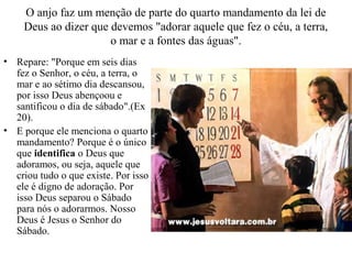 O anjo faz um menção de parte do quarto mandamento da lei de
Deus ao dizer que devemos "adorar aquele que fez o céu, a terra,
o mar e a fontes das águas".
• Repare: "Porque em seis dias
fez o Senhor, o céu, a terra, o
mar e ao sétimo dia descansou,
por isso Deus abençoou e
santificou o dia de sábado".(Ex
20).
• E porque ele menciona o quarto
mandamento? Porque é o único
que identifica o Deus que
adoramos, ou seja, aquele que
criou tudo o que existe. Por isso
ele é digno de adoração. Por
isso Deus separou o Sábado
para nós o adorarmos. Nosso
Deus é Jesus o Senhor do
Sábado.
 