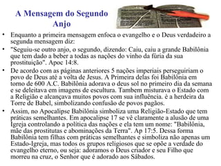 A Mensagem do Segundo
Anjo
• Enquanto a primeira mensagem enfoca o evangelho e o Deus verdadeiro a
segunda mensagem diz:
• "Seguiu-se outro anjo, o segundo, dizendo: Caiu, caiu a grande Babilônia
que tem dado a beber a todas as nações do vinho da fúria da sua
prostituição". Apoc 14:8.
• De acordo com as páginas anteriores 5 nações imperiais perseguiriam o
povo de Deus até a volta de Jesus. A Primeira delas foi Babilônia em
torno de 600 A.C. Babilônia adorava o deus sol no primeiro dia da semana
e se deleitava em imagens de escultura. Tambem misturava o Estado com
a Religião e alcançava muitos povos com sua influência. è a herdeira da
Torre de Babel, simbolizando confusão de povos pagãos.
• Assim, no Apocalipse Babilônia simboliza uma Religião-Estado que tem
práticas semelhantes. Em apocalipse 17 se vê claramente a alusão de uma
Igreja controlando a política das nações e ela tem um nome: "Babilônia,
mãe das prostitutas e abominações da Terra". Ap 17:5. Dessa forma
Babilônia tem filhas com práticas semelhantes e simboliza não apenas um
Estado-Igreja, mas todos os grupos religiosos que se opõe a verdade do
evangelho eterno, ou seja: adoramos o Deus criador e seu Filho que
morreu na cruz, o Senhor que é adorado aos Sábados.
 