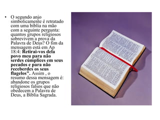 • O segundo anjo
simbolicamente é retratado
com uma bíblia na mão
com a seguinte pergunta:
quantos grupos religiosos
sobrevivem a prova da
Palavra de Deus? O fim da
mensagem está em Ap
18:4: Retirai-vos dela
povo meu para não
serdes cúmplices em seus
pecados e para não
receberdes os seus
flagelos". Assim , o
resumo dessa mensagem é:
abandone os grupos
religiosos falsos que não
obedecem a Palavra de
Deus, a Bíblia Sagrada.
 
