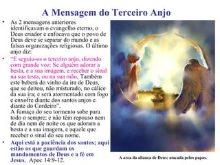 A Mensagem do Terceiro Anjo
• As 2 mensagens anteriores
identificavam o evangelho eterno, o
Deus criador e enfocava que o povo de
Deus deve se separar do mundo e as
falsas organizações religiosas. O último
anjo diz:
• “E seguiu-os o terceiro anjo, dizendo
com grande voz: Se alguém adorar a
besta, e a sua imagem, e receber o sinal
na sua testa, ou na sua mão, Também
este beberá do vinho da ira de Deus,
que se deitou, não misturado, no cálice
da sua ira; e será atormentado com fogo
e enxofre diante dos santos anjos e
diante do Cordeiro”.
A fumaça do seu tormento sobe para
todo o sempre; e não têm repouso nem
de dia nem de noite os que adoram a
besta e a sua imagem, e aquele que
receber o sinal do seu nome.
• Aqui está a paciência dos santos; aqui
estão os que guardam os
mandamentos de Deus e a fé em
Jesus. Apoc 14:9-12.
A arca da aliança de Deus: atacada pelos papas.
 