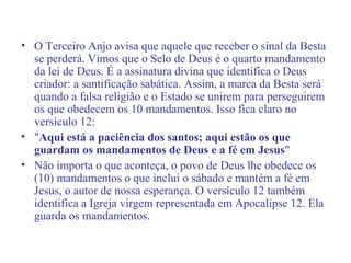 • O Terceiro Anjo avisa que aquele que receber o sinal da Besta
se perderá. Vimos que o Selo de Deus é o quarto mandamento
da lei de Deus. É a assinatura divina que identifica o Deus
criador: a santificação sabática. Assim, a marca da Besta será
quando a falsa religião e o Estado se unirem para perseguirem
os que obedecem os 10 mandamentos. Isso fica claro no
versículo 12:
• "Aqui está a paciência dos santos; aqui estão os que
guardam os mandamentos de Deus e a fé em Jesus"
• Não importa o que aconteça, o povo de Deus lhe obedece os
(10) mandamentos o que inclui o sábado e mantém a fé em
Jesus, o autor de nossa esperança. O versículo 12 também
identifica a Igreja virgem representada em Apocalipse 12. Ela
guarda os mandamentos.
 