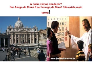 A quem vamos obedecer?
Ser Amigo de Roma é ser Inimigo de Deus! Não existe meio
termo!
 