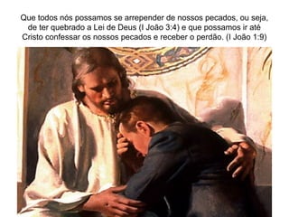 Que todos nós possamos se arrepender de nossos pecados, ou seja,
de ter quebrado a Lei de Deus (I João 3:4) e que possamos ir até
Cristo confessar os nossos pecados e receber o perdão. (I João 1:9)
 