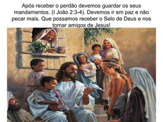 Após receber o perdão devemos guardar os seus
mandamentos. (I João 2:3-4). Devemos ir em paz e não
pecar mais. Que possamos receber o Selo de Deus e nos
tornar amigos de Jesus!
 