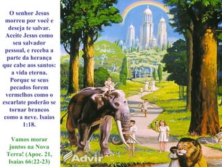 O senhor Jesus
morreu por você e
deseja te salvar.
Aceite Jesus como
seu salvador
pessoal, e receba a
parte da herança
que cabe aos santos:
a vida eterna.
Porque se seus
pecados forem
vermelhos como o
escarlate poderão se
tornar brancos
como a neve. Isaías
1:18.
Vamos morar
juntos na Nova
Terra! (Apoc. 21,
Isaías 66:22-23)
 