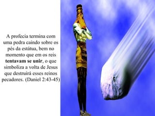 A profecia termina com
uma pedra caindo sobre os
pés da estátua, bem no
momento que em os reis
tentavam se unir, o que
simboliza a volta de Jesus
que destruirá esses reinos
pecadores. (Daniel 2:43-45)
 