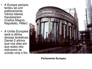 • A Europa sempre
tentou se unir
politicamente.
Vários lideres
fracassaram
(Carlos Magno,
Napoleão, Hitler)
• A União Européia
será a última
dessas tentativas.
Daniel 2 afirma
que nos dias em
que estes reis
estiverem se
unindo viria o fim.
Parlamento Europeu
 