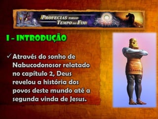 I – introduçãoAtravés do sonho de Nabucodonosor relatado no capítulo 2, Deus revelou a história dos povos deste mundo até a segunda vinda de Jesus. A compreensão desta revelação é necessária para entender as profecias dos capítulos 7 a 12, do livro de Daniel.O capítulo 7 relata uma visão que Daniel teve no primeiro ano do rei Belsazar, ou seja, aproximadamente 50 anos depois que Nabucodonosor recebeu a visão da imagem do capítulo 2. Provavelmente foi ao redor do ano 553 a.C. (o livro de Daniel não possui uma ordem cronológica). Este capítulo amplia detalhes apresentados no capítulo 2 e ainda oferece elementos novos como as características do poder religioso que decide afrontar a soberania e a autoridade de Deus e o julgamento que ocorre no Céu, antes de volta de Jesus. “No primeiro ano de Belsazar, rei da Babilônia, teve Daniel um sonho e visões ante seus olhos, quando estava no seu leito; escreveu logo o sonho e relatou a suma de todas as coisas”. Daniel 7:1 