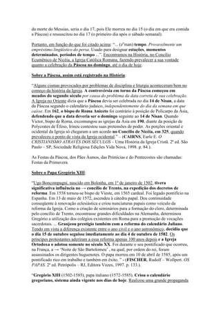 da morte do Messias, seria o dia 17, pois Ele morreu no dia 15 (o dia em que era comida
a Páscoa) e ressuscitou no dia 17 (o primeiro dia após o sábado semanal).

Portanto, em função do que foi citado acima: “... (zeman) tempo. Provavelmente um
empréstimo lingüístico do persa. Usado para designar estações, momentos
determinados, períodos de tempo ...”. Encontramos na História, no Concílio
Ecumênico de Nicéia, a Igreja Católica Romana, fazendo prevalecer a sua vontade
quanto a celebração da Páscoa no domingo, até o dia de hoje.

Sobre a Páscoa, assim está registrado na História:

“Alguns cismas provocados por problemas de disciplina e liturgia aconteceram bem no
começo da história da Igreja. A controvérsia em torno da Páscoa começou em
meados do segundo século por causa do problema da data correta de sua celebração.
A Igreja no Oriente dizia que a Páscoa devia ser celebrada no dia 14 de Nisan, a data
da Páscoa segundo o calendário judaico, independentemente do dia da semana em que
caísse. Em 162, o bispo de Roma Aniceto foi contrário à posição de Policarpo da Ásia,
defendendo que a data deveria ser o domingo seguinte ao 14 de Nisan. Quando
Victor, bispo de Roma, excomungou as igrejas da Ásia em 190, diante da posição de
Polycrates de Éfeso, Irineu contestou suas pretensões de poder. As porções oriental e
ocidental da Igreja só chegaram a um acordo no Concílio de Nicéia, em 325, quando
prevaleceu o ponto de vista da Igreja ocidental.” – (CAIRNS, Earle E. O
CRISTIANISMO ATRAVÉS DOS SÉCULOS – Uma História da Igreja Cristã. 2ª ed. São
Paulo – SP, Sociedade Religiosa Edições Vida Nova, 1998. p. 84.).

As Festas da Páscoa, dos Pães Ásmos, das Primícias e do Pentecostes são chamadas:
Festas da Primavera.

Sobre o Papa Gregório XIII:

“Ugo Boncompagni, nascido em Bolonha, em 1º de janeiro de 1502, tivera
significativa influência no → concílio de Trento, na expedição dos decretos de
reforma. Em 1558 tornou-se bispo de Vieste, em 1565 cardeal. Foi legado pontifício na
Espanha. Em 13 de maio de 1572, ascendeu à cátedra papal. Deu continuidade
conseqüente à renovação eclesiástica e criou nunciaturas papais como veículo da
reforma da Igreja. Como a criação de seminários para a formação do clero, determinada
pelo concílio de Trento, encontrasse grandes dificuldades na Alemanha, determinou
Gregório a utilização dos colégios existentes em Roma para a promoção de vocações
sacerdotais. ... Granjeou prestígio também com a reforma do calendário Juliano.
Tendo em vista a diferença existente entre o ano civil e o ano astronômico, decidiu que
o dia 15 de outubro seguisse imediatamente ao dia 4 de outubro de 1582. Os
príncipes protestantes aderiram a essa reforma apenas 100 anos depois e a Igreja
Ortodoxa o adotou somente no século XX. Foi durante o seu pontificado que ocorreu,
na França, a → „Noite de São Bartolomeu‟ , na qual, por ordem do rei, foram
assassinados os dirigentes huguenotes. O papa morreu em 10 de abril de 1585, após um
pontificado rico em trabalho e também em êxito. ” - (FISCHER, Rudolf – Wollpert. OS
PAPAS. 2ª ed. Petrópolis – RJ, Editora Vozes, 1997. p. 133.).

“Gregório XIII (1502-1585), papa italiano (1572-1585). Criou o calendário
gregoriano, sistema ainda vigente nos dias de hoje. Realizou uma grande propaganda
 