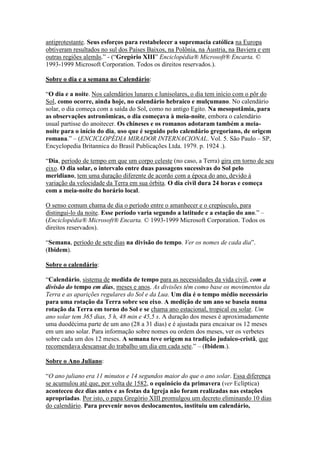 antiprotestante. Seus esforços para restabelecer a supremacia católica na Europa
obtiveram resultados no sul dos Países Baixos, na Polônia, na Áustria, na Baviera e em
outras regiões alemãs.” - (“Gregório XIII” Enciclopédia® Microsoft® Encarta. ©
1993-1999 Microsoft Corporation. Todos os direitos reservados.).

Sobre o dia e a semana no Calendário:

“O dia e a noite. Nos calendários lunares e lunisolares, o dia tem início com o pôr do
Sol, como ocorre, ainda hoje, no calendário hebraico e mulçumano. No calendário
solar, o dia começa com a saída do Sol, como no antigo Egito. Na mesopotâmia, para
as observações astronômicas, o dia começava à meia-noite, embora o calendário
usual partisse do anoitecer. Os chineses e os romanos adotaram também a meia-
noite para o início do dia, uso que é seguido pelo calendário gregoriano, de origem
romana.” – (ENCICLOPÉDIA MIRADOR INTERNACIONAL. Vol. 5. São Paulo – SP,
Encyclopedia Britannica do Brasil Publicações Ltda. 1979. p. 1924 .).

“Dia, período de tempo em que um corpo celeste (no caso, a Terra) gira em torno de seu
eixo. O dia solar, o intervalo entre duas passagens sucessivas do Sol pelo
meridiano, tem uma duração diferente de acordo com a época do ano, devido à
variação da velocidade da Terra em sua órbita. O dia civil dura 24 horas e começa
com a meia-noite do horário local.

O senso comum chama de dia o período entre o amanhecer e o crepúsculo, para
distingui-lo da noite. Esse período varia segundo a latitude e a estação do ano.” –
(Enciclopédia® Microsoft® Encarta. © 1993-1999 Microsoft Corporation. Todos os
direitos reservados).

“Semana, período de sete dias na divisão do tempo. Ver os nomes de cada dia”.
(Ibidem).

Sobre o calendário:

“Calendário, sistema de medida de tempo para as necessidades da vida civil, com a
divisão do tempo em dias, meses e anos. As divisões têm como base os movimentos da
Terra e as aparições regulares do Sol e da Lua. Um dia é o tempo médio necessário
para uma rotação da Terra sobre seu eixo. A medição de um ano se baseia numa
rotação da Terra em torno do Sol e se chama ano estacional, tropical ou solar. Um
ano solar tem 365 dias, 5 h, 48 min e 45,5 s. A duração dos meses é aproximadamente
uma duodécima parte de um ano (28 a 31 dias) e é ajustada para encaixar os 12 meses
em um ano solar. Para informação sobre nomes ou ordem dos meses, ver os verbetes
sobre cada um dos 12 meses. A semana teve origem na tradição judaico-cristã, que
recomendava descansar do trabalho um dia em cada sete.” – (Ibidem.).

Sobre o Ano Juliano:

“O ano juliano era 11 minutos e 14 segundos maior do que o ano solar. Essa diferença
se acumulou até que, por volta de 1582, o equinócio da primavera (ver Eclíptica)
aconteceu dez dias antes e as festas da Igreja não foram realizadas nas estações
apropriadas. Por isto, o papa Gregório XIII promulgou um decreto eliminando 10 dias
do calendário. Para prevenir novos deslocamentos, instituiu um calendário,
 