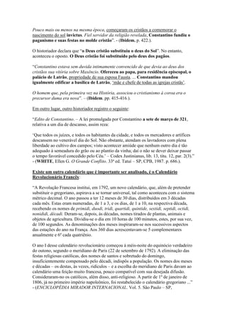 Pouco mais ou menos na mesma época, começaram os cristãos a comemorar o
nascimento do sol invictus. Fiel servidor da religião revelada, Constantino fundiu o
paganismo e suas festas no molde cristão”. - (Ibidem. p. 422.).

O historiador declara que “o Deus cristão substituiu o deus do Sol”. No entanto,
aconteceu o oposto. O Deus cristão foi substituído pelo deus dos pagãos.

“Constantino estava sem duvida intimamente convencido de que devia ao deus dos
cristãos sua vitória sobre Maxêncio. Ofereceu ao papa, para residência episcopal, o
palácio de Latrão, propriedade de sua esposa Fausta. ... Constantino mandou
igualmente edificar a basílica de Latrão, „mãe e chefe de todas as igrejas cristãs‟.

O homem que, pela primeira vez na História, associou o cristianismo à coroa era o
precursor duma era nova”. – (Ibidem. pp. 415-416.).

Em outro lugar, outro historiador registro o seguinte:

“Edito de Constantino. – A lei promulgada por Constantino a sete de março de 321,
relativa a um dia de descanso, assim reza:

„Que todos os juízes, e todos os habitantes da cidade, e todos os mercadores e artífices
descansem no venerável dia do Sol. Não obstante, atendam os lavradores com plena
liberdade ao cultivo dos campos; visto acontecer amiúde que nenhum outro dia é tão
adequado à semeadura do grão ou ao plantio da vinha; daí o não se dever deixar passar
o tempo favorável concedido pelo Céu.‟ – Codex Justinianus, lib. 13, titu. 12, par. 2(3).”
- (WHITE, Ellen G. O Grande Conflito. 33ª ed. Tatuí – SP, CPB, 1987. p. 686.).

Existe um outro calendário que é importante ser analisado, é o Calendário
Revolucionário Francês:

“A Revolução Francesa institui, em 1792, um novo calendário, que, além de pretender
substituir o gregoriano, aspirava a se tornar universal, tal como aconteceu com o sistema
métrico decimal. O ano passou a ter 12 meses de 30 dias, distribuídos em 3 décadas
cada mês. Estas eram numeradas, de 1 a 3, e os dias, de 1 a 10, na respectiva década,
recebendo os nomes de primidi, duodi, tridi, quartidi, quintide, sextidi, septidi, octidi,
nonididi, décadi. Deram-se, depois, às décadas, nomes tirados de plantas, animais e
objetos de agricultura. Dividiu-se o dia em 10 horas de 100 minutos, estes, por sua vez,
de 100 segundos. As denominações dos meses inspiraram-se nos sucessivos aspectos
das estações do ano na França. Aos 360 dias acrescentavam-se 5 complementares
anualmente e 6º cada quatriênio.

O ano I desse calendário revolucionário começou à méis-noite do equinócio verdadeiro
do outono, segundo o meridiano de Paris (22 de setembro de 1792). A eliminação das
festas religiosas católicas, dos nomes de santos e sobretudo do domingo,
insuficientemente compensado pelo décadi, indispôs a população. Os nomes dos meses
e décadas – os destas, às vezes, ridículos – e a escolha do meridiano de Paris davam ao
calendário uma feição muito francesa, pouco compatível com sua desejada difusão.
Consideraram-no os católicos, além disso, anti-religioso. A partir de 1º de janeiro de
1806, já no primeiro império napoleônico, foi restabelecido o calendário gregoriano ...”
- (ENCICLOPÉDIA MIRADOR INTERNACIONAL. Vol. 5. São Paulo – SP,
 